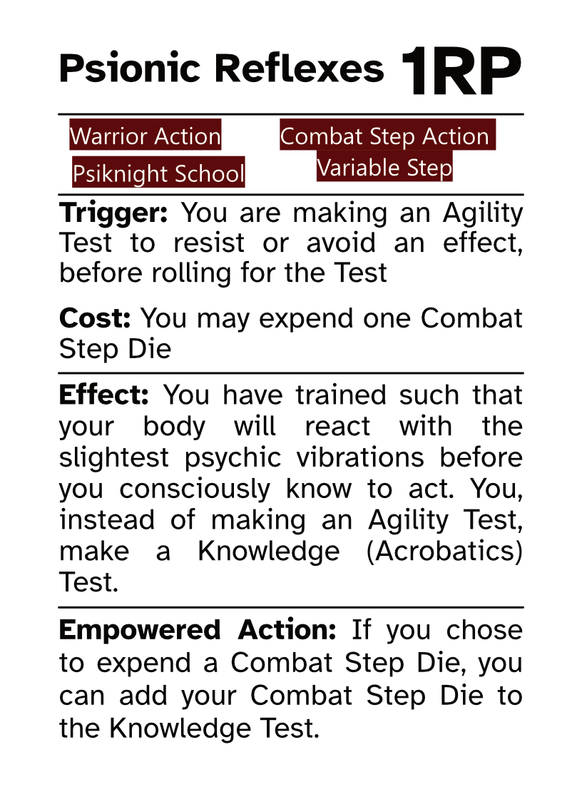 Warrior Reaction Card (Combat Step - Variable Step) Psionic Reflexes RP Cost: 1RP Trigger: You are making an Agility Test to resist or avoid an effect, before rolling for the Test Cost: You may expend one Combat Step Die Effect: You have trained such that your body will react with the slightest psychic vibrations before you consciously know to act. You, instead of making an Agility Test, make a Knowledge (Acrobatics) Test. Empowered Action: If you chose to expend a Combat Step Die, you can add your Combat Step Die to the Knowledge Test.